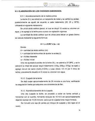 6.3. ELABOFtACi6NDE LOS CHONGOS ZAMORANOS.
6.3.1. Acondicionamiento de la materia prima.
La leche (5 L) se colocó en un recipiente de metal y se verificó su acidez,
posteriormente se ajustó de acuerdo a cada tratamiento (20, 25 y 30"D),
utilizando el :siguiente mecanismo:
Se utillizó ácido acético glacial, el cual se diluyó 10 veces su volumen en
agua, y se agregó a la leche poco a poco con agitación vigorosa.
La caintidad de ácido acético que se utiliza para elevar un grado Dornic
se calcula mediante la siguiente fórmula:
A = L x 0.067 x (at-ai)
Donde:
A = cantidad de ácido acético (mi).
L = cantidad de leche antes de ajustar la acidez (I)
af = Acidez deseada
a, = A.cidez inicial
Una vez ajustada la acidez de la leche (5L),se calentó a 37-38OC, y se le
adicionó la imitad del azúcar según tratamiento (1259, 2509 y 3759); se agitó y
agregó cloriuro de calcio (CaCI20.02%) y cuajo (dosis: 0.5 ml por 5 litros de
leche), previamente disuelto en 6 veces su volumen con agua.
6.3.2. Cuajado de la leche.
Se dejó cuajar aproximadamente de 30 minutos a una hora, verificando
la coagulación hasta que adquiera una consistencia de flan.
6.3.3 Acondicionamiento de la cuajada.
Una vez cuajada la leche, se procedió a cortar en forma vertical y
horizontal con el cuchillo, formando bloques de 10-10.5 cm aproximadamente
dejando reposar de 15-20 minutos para que la cuajada tome mayor firmeza.
Se Iincrustó una raja de canela por bloque de cuajada y dos rajas en el
suero.
70
Tesis donada a la UAM por la
Universidad Autónoma Chapingo
 