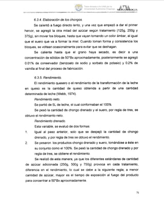 IE'l'oUoLo(;I.4................. ...... ......................... ...~-.......~~~ ._
6.3.4. Elaboración de los chongos.
Se caientó a fuego directo lento, y una vez que empezó a dar el primer
hervor, se agregó la otra mitad del azúcar según tratamiento (1259, 2509 y
375g), sin mover los bloques, hasta que vayan tomando un color ámbar, al igual
que el suero que va a formar la miel. Cuando toman forma y consistencia los
bloques, se voltean ocasionalmentepara evitar que se deshagan.
Se calienta hasta que el grano haya secado, es decir a una
concentración de sólidos de 50"Bx aproximadamente, posteriormente se agregó
0.01% de conservador (benzoato de sodio y sorbato de potasio) y 0.2% de
vainilla al final del procesode fabricación.
6.3.5.Rendimiento.
El rendimiento quesero o el rendimiento de la transformación de la leche
en queso es la cantidad de queso obtenida a partir de una cantidad
determinadade leche (Webb, 1974).
Rendimientoneto.
Se partió de 5L de leche, el cual conformaban el 100%
Se pesó la cantidad de chongo drenado y el suero, por regla de tres, se
obtuvo el rendimiento neto.
Rendimientodrenado.
Esta variable, se evaluó de dos formas:
Igual al paso anterior, soh que se despejó la cantidad de chongo
drenado, y por regla de tres se obtuvo el rendimiento.
Se pesaron los productos chongo drenado y suero, tomándose a este en
su conjunto como el 100%. Se pesó la cantidad de chongo drenado y por
regla de tres, se obtiene el rendimiento.
Se re,alizó de esta manera, ya que los diferentes estandares de cantidad
de azúcar adicionada (2509, 500g y 7509) provoca en cada tratamiento,
diferencia en el rendimiento, lo cual se debe a la siguiente regla; a menor
cantidad de azúcar, mayor es el tiempo de exposición al fuego del producto
para concenltrar a 5O"Bx aproximadamente.
1.
2.
71
Tesis donada a la UAM por la
Universidad Autónoma Chapingo
 