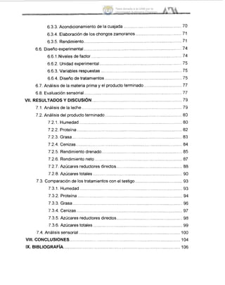 6.3.3. Acondicionamientode la cuajada
6.3.4. Elaboración de los chongos zamoranos ...........
6.3.5. Rendimiento ..........................................
.........................
6.6. Diseño experimental ..........................................
6.6.1.Niveles de factor ........................................................................... 74
6.6.2. Unidad experimental ............................................
6.6.3. Variables respuestas ............................................................
6.6.4. Diseño de tratamientos .........................................................
6.7. Análisis de la materia prima y el producto terminado ........................
6.8. Evaluación sensorial ................................................................... 77
VIL RESULTADOSY DiSCUSl6N........................................................................... 7'9
7.1. Analisis de la leche ................................................................................... 7'9
7.2. Análisis del producto terminado.. ...... ......... ...... 813
7.2.1. Humedad .................................................................... 810
7.2.2. Proteína .. ........ ........ .......... ...... 8:2
7.2.3. Grasa........................................................................................... 8:3
7.2.4. Cenizas........................................................................................ 8.4
7.2.5. Rendimientodrenado................................................................... 85
7.2.6. Rendimientoneto......................................................
7.2.7. Azúcares reductores directos.........................................
7.2.8. Azúcares totales .........................................
I .
7.3. Comparaciónde los tratamientos con el testigo ....................................... 93
7.3.1. Humedad.........................................................................
7.3.2. Proteína ....................................................................................... 9.4
7.3.3. Grasa.....................................................
7.3.4. Cenizas.............
7.3.5. Azúcares reduct
7.3.6. Azúcares totales .................................
7.4. Análisis sensorial .. .............................................................. 1O0
VIII. CONCLUSIONES..........................................
IX. BlBLlOGRAFlA..........................
Tesis donada a la UAM por la
Universidad Autónoma Chapingo
 