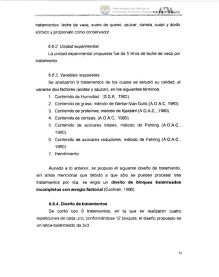 tratamientos: leche de vaca, sueral de queso, azúcar, canela, cuajo y ácido
sórbico y propionato como conservador.
6.6.2.Unidadexperimental.
La unidad experimental propuesta fue de 5 litros de leche de vaca por
tratamiento.
6.6.3.Variablesrespuestas.
Se analizaron 9 tratamientos de los cuales se estudió su calidad, al
variarse do:j factores (acidez y azúcar), en los siguientes términos:
1. Contenido de Humedad (S.S.A., 1983).
2. Contenido de grasa, mét'odode Gerber-Van Gulik (A.O.A.C, 1980)
3. Contenido de proteínas, método de Kjeldahl (A.O.A.C., 1980).
4. Contenido de cenizas, (AO.A.C., 1980).
5. C,ontenido de azúcares; totales, método de Fehling (A.O.A.C.,
1980).
6. Contenido de azúcares reductores, método de Fehling (A.O.A.C.,
1980).
7. F!endimiento
Aunado a lo anterior, se propuso el siguiente diseño de tratamiento,
sin antes mencionar que debido a que sólo se pueden procesar tres
tratamientcis por día, se eligió un diseño de bloques balanceados
incompletoscon arreglo factorial (Cochran, 1986).
6.6.4. Diseño de tratamientos
Se contó con 9 tratamientos, en la que se realizaron cuatro
repeticiones de cada uno, conformándose 12 bloques; el diseño propuesto es
un latice balanceado de 3x3.
75
Tesis donada a la UAM por la
Universidad Autónoma Chapingo
 