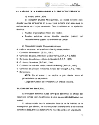 6.7. ANÁLISISDE LA MATERIA PRIMA Y EL PRODUCTO TERMINADO.
1') Materia prima: Leche.
Se realizaron pruebas fisicoquímicas, las cuales sirvieron para
detectar que las condiciones en la que venía la leche eran aptas para la
elaboración de los chongos zamoranos. Estas consistieron en los siguientes
términos:
Pruebas organolépticas: Color, olor y sabor.
Pruebas químicas: Acidez titulable, densidad (método del
lactodensímetro) y grasa por el método de Gerber.
2) Producto terminado: Chongoszamoranos.
AI producto terminado, se le realizaron las siguientes pruebas:
1. Contenido de humedad (S.S.A.,1983).
2. Contenido de grasa, método de Gerber-Van Gulik (A.O.A.C, 1980)
3. Contenido de proteínas, método de Kjeldahl (A.O.A.C., 1980).
4. Contenido de cenizas, (A.O.A.C., 1980).
5. Contenido de azúcares totales,,método de Fehling (A.O.A.C., 1980).
6. Contenido de azúcares reductores, método de Fehling (A.O.A.C., 1980).
7. Rendimiento
NOTA: En el anexo I, se explica a gran detalle sobre el
procedimiento de las pruebas.
L.uego las muestras se sometieron a un análisis sensorial
6.8. EVALIUACIÓN SENSORIAL
La evaluación sensorial puede servir para determinar los efectos del
tratamiento térmico sobre los alimentos o sobre su aceptabilidad (gustan - no
gustan).
El nnétodo usado para la valoración depende de la finalidad de la
investigación; por ejemplo, se usa una prueba diferenciadora si la finalidad
consiste en descubrir si un tratamiento ha inducido cambios en un producto.
77
Tesis donada a la UAM por la
Universidad Autónoma Chapingo
 
