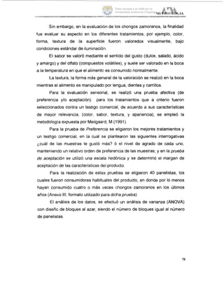 Sin eimbargo, en la evaluaciih de los chongos zamoranos, la finalidad
fue evaluar su aspecto en los diferentes tratamientos, por ejemplo, color,
forma, textura de la superficie fueron valorados visualmente, bajo
condiciones estándar de iluminacióin.
El sabor se valoró mediante el sentido del gusto (dulce, salado, ácido
y amargo) y del olfato (compuestos volátiles), y suele ser valorado en la boca
a la temperatura en que el alimentci es consumido normalmente.
La textura, la forma más general de la valoración se realizó en la boca
mientras el alimento es manipulado por lengua, dientes y carrillos.
Para la evaluación sensorial, se realizó una prueba afectiva (de
preferencia ylo aceptación) pare los tratamientos que a criterio fueron
seleccionaclos contra un testigo comercial, de acuerdo a sus características
de mayor relevancia, (color, sabor, textura, y apariencia), se empleó la
metodología expuesta por Meilgaard, M (1991).
Para la prueba de Prefereniria se eligieron los mejores tratamientos y
un testigo (comercial, en la cual se plantearon las siguientes interrogativas
'cuál de las muestras le gustó más? Ó el nivel de agrado de cada uno,
manteniendo un relativo orden de preferencia de las muestras; y en la prueba
de aceptación se utilizó una escala hedónica y se determinó el margen de
aceptación de las características del producto.
Paroi la realización de estas pruebas se eligieron 40 panelistas, los
cuales fueron consumidores habituales del producto, en donde por lo menos
hayan consumido cuatro o más 'veces chongos zamoranos en los Últimos
años (Anexo ill,formato utilizado para dicha prueba).
El análisis de los datos, se efectuó un análisis de varianza (ANOVA)
con diseño de bloques al azar, siendo el número de bloques igual al número
de panelistas.
78
Tesis donada a la UAM por la
Universidad Autónoma Chapingo
 