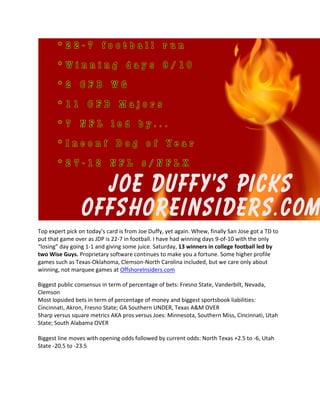 Top expert pick on today’s card is from Joe Duffy, yet again. Whew, finally San Jose got a TD to
put that game over as JDP is 22-7 in football. I have had winning days 9-of-10 with the only
“losing” day going 1-1 and giving some juice. Saturday, 13 winners in college football led by
two Wise Guys. Proprietary software continues to make you a fortune. Some higher profile
games such as Texas-Oklahoma, Clemson-North Carolina included, but we care only about
winning, not marquee games at OffshoreInsiders.com
Biggest public consensus in term of percentage of bets: Fresno State, Vanderbilt, Nevada,
Clemson
Most lopsided bets in term of percentage of money and biggest sportsbook liabilities:
Cincinnati, Akron, Fresno State; GA Southern UNDER, Texas A&M OVER
Sharp versus square metrics AKA pros versus Joes: Minnesota, Southern Miss, Cincinnati, Utah
State; South Alabama OVER
Biggest line moves with opening odds followed by current odds: North Texas +2.5 to -6, Utah
State -20.5 to -23.5
 