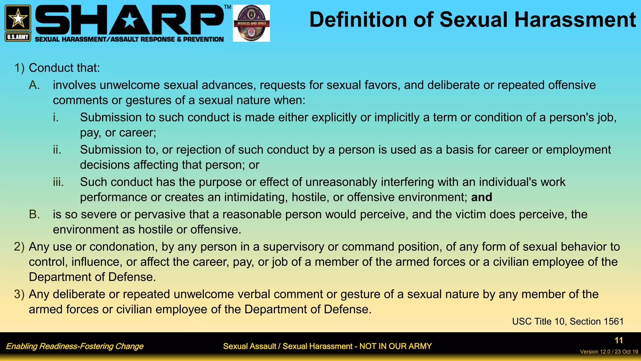 Enabling Readiness-Fostering Change Sexual Assault / Sexual Harassment - NOT IN OUR ARMY
11
Version 12.0 / 23 Oct 19
Definition of Sexual Harassment
1) Conduct that:
A. involves unwelcome sexual advances, requests for sexual favors, and deliberate or repeated offensive
comments or gestures of a sexual nature when:
i. Submission to such conduct is made either explicitly or implicitly a term or condition of a person's job,
pay, or career;
ii. Submission to, or rejection of such conduct by a person is used as a basis for career or employment
decisions affecting that person; or
iii. Such conduct has the purpose or effect of unreasonably interfering with an individual's work
performance or creates an intimidating, hostile, or offensive environment; and
B. is so severe or pervasive that a reasonable person would perceive, and the victim does perceive, the
environment as hostile or offensive.
2) Any use or condonation, by any person in a supervisory or command position, of any form of sexual behavior to
control, influence, or affect the career, pay, or job of a member of the armed forces or a civilian employee of the
Department of Defense.
3) Any deliberate or repeated unwelcome verbal comment or gesture of a sexual nature by any member of the
armed forces or civilian employee of the Department of Defense.
USC Title 10, Section 1561
 