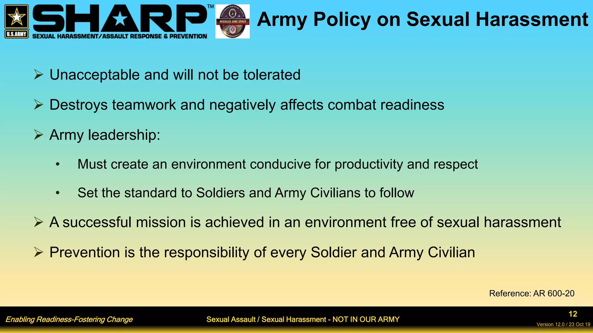 Enabling Readiness-Fostering Change Sexual Assault / Sexual Harassment - NOT IN OUR ARMY
12
Version 12.0 / 23 Oct 19
Army Policy on Sexual Harassment
 Unacceptable and will not be tolerated
 Destroys teamwork and negatively affects combat readiness
 Army leadership:
• Must create an environment conducive for productivity and respect
• Set the standard to Soldiers and Army Civilians to follow
 A successful mission is achieved in an environment free of sexual harassment
 Prevention is the responsibility of every Soldier and Army Civilian
Reference: AR 600-20
 
