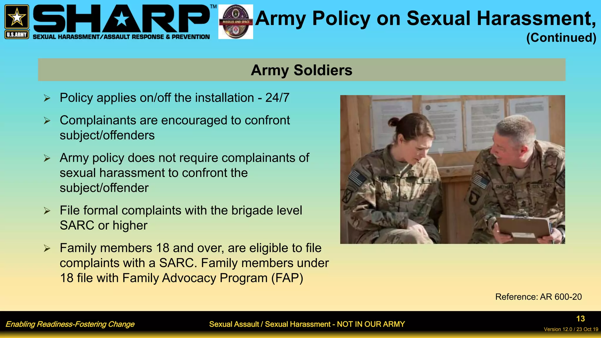 Enabling Readiness-Fostering Change Sexual Assault / Sexual Harassment - NOT IN OUR ARMY
13
Version 12.0 / 23 Oct 19
Army Policy on Sexual Harassment,
(Continued)
 Policy applies on/off the installation - 24/7
 Complainants are encouraged to confront
subject/offenders
 Army policy does not require complainants of
sexual harassment to confront the
subject/offender
 File formal complaints with the brigade level
SARC or higher
 Family members 18 and over, are eligible to file
complaints with a SARC. Family members under
18 file with Family Advocacy Program (FAP)
Army Soldiers
Reference: AR 600-20
 