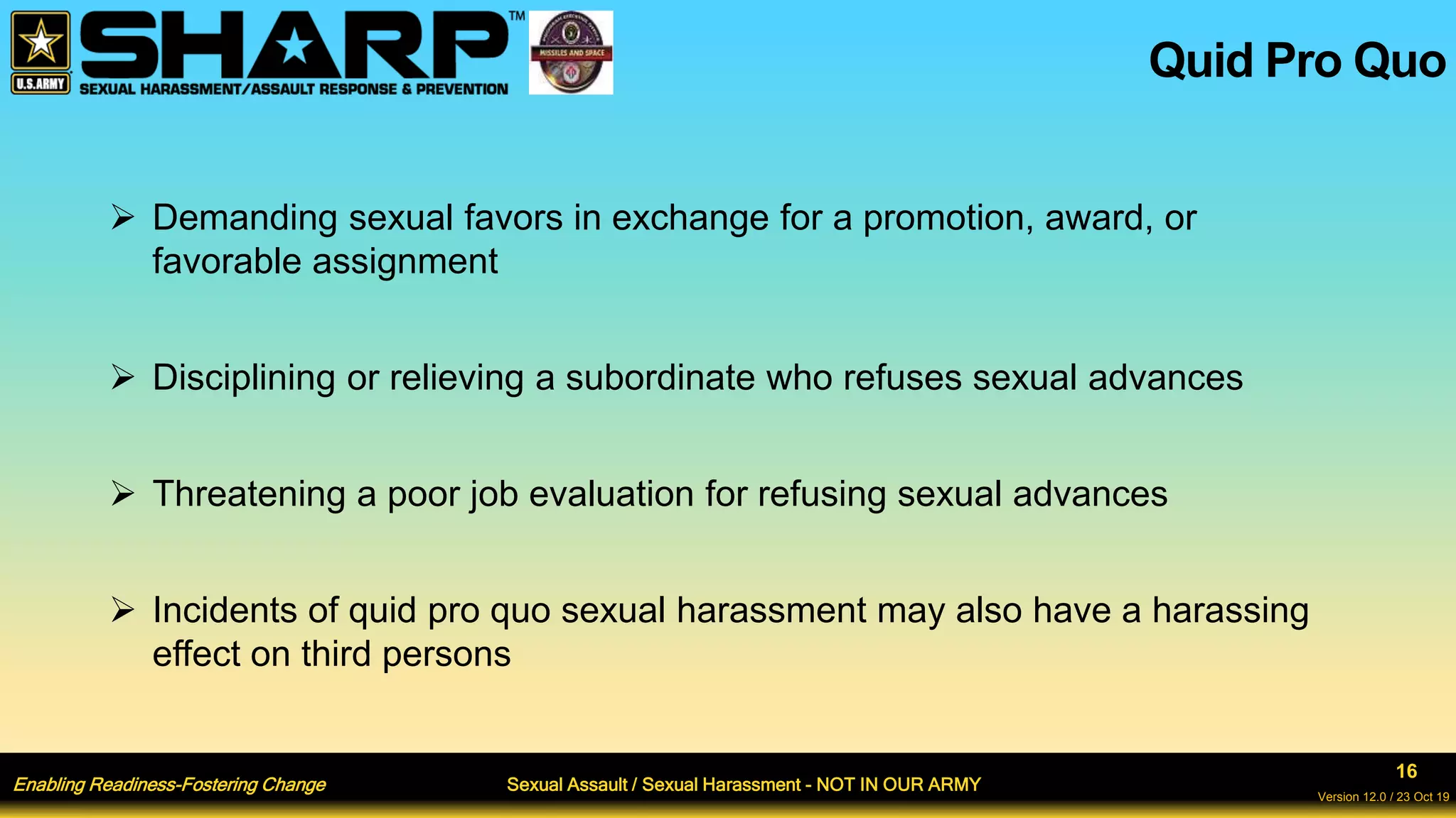 Enabling Readiness-Fostering Change Sexual Assault / Sexual Harassment - NOT IN OUR ARMY
16
Version 12.0 / 23 Oct 19
 Demanding sexual favors in exchange for a promotion, award, or
favorable assignment
 Disciplining or relieving a subordinate who refuses sexual advances
 Threatening a poor job evaluation for refusing sexual advances
 Incidents of quid pro quo sexual harassment may also have a harassing
effect on third persons
Quid Pro Quo
 