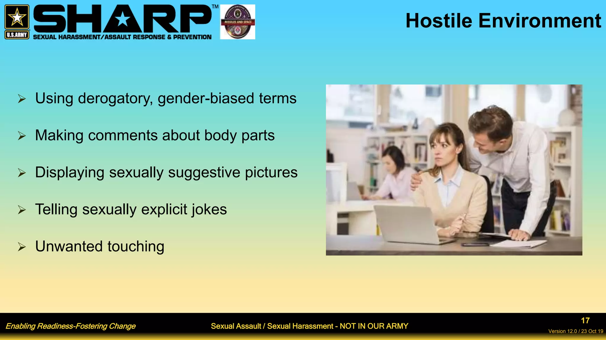 Enabling Readiness-Fostering Change Sexual Assault / Sexual Harassment - NOT IN OUR ARMY
17
Version 12.0 / 23 Oct 19
Hostile Environment
 Using derogatory, gender-biased terms
 Making comments about body parts
 Displaying sexually suggestive pictures
 Telling sexually explicit jokes
 Unwanted touching
 
