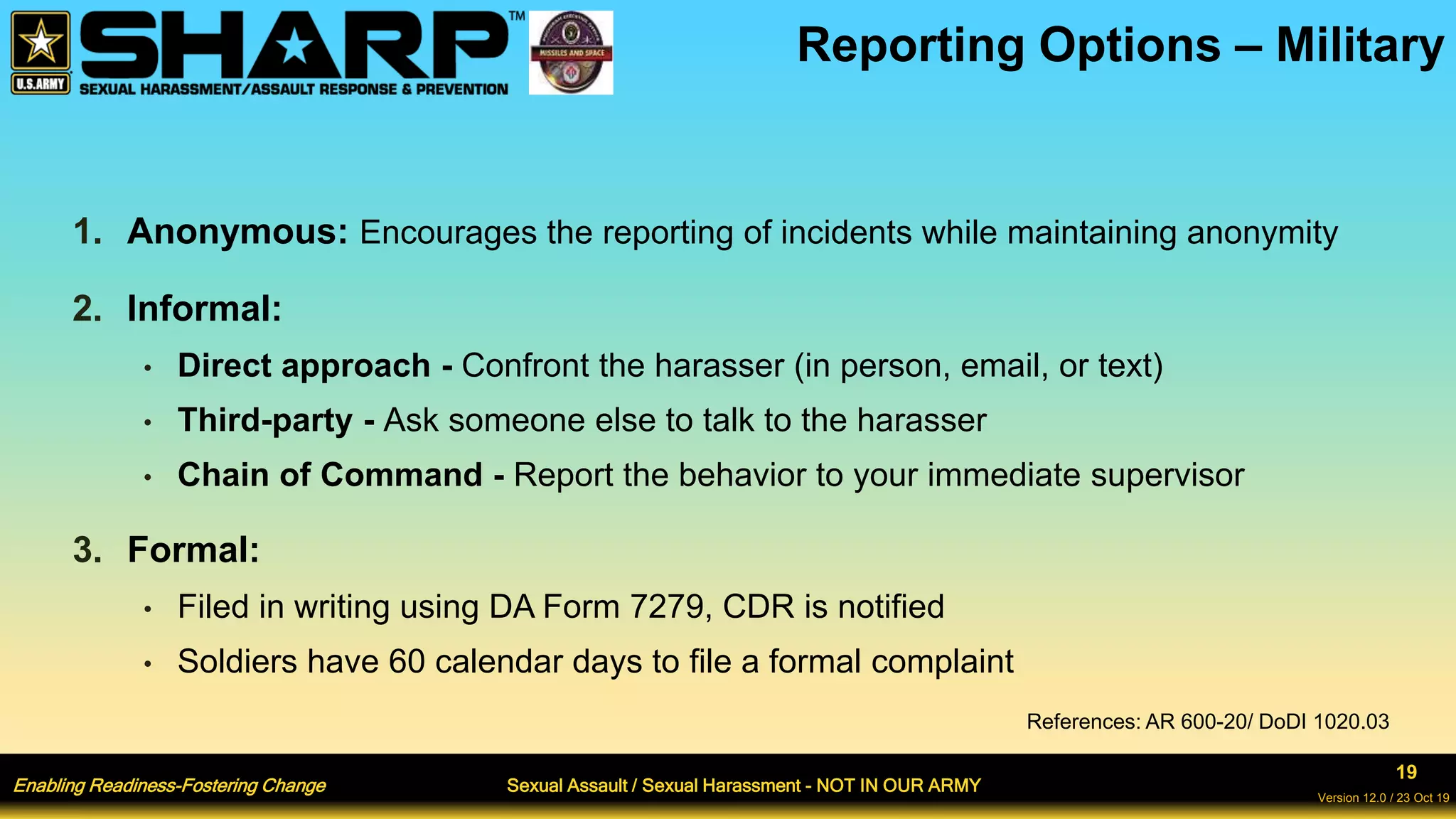 Enabling Readiness-Fostering Change Sexual Assault / Sexual Harassment - NOT IN OUR ARMY
19
Version 12.0 / 23 Oct 19
1. Anonymous: Encourages the reporting of incidents while maintaining anonymity
2. Informal:
• Direct approach - Confront the harasser (in person, email, or text)
• Third-party - Ask someone else to talk to the harasser
• Chain of Command - Report the behavior to your immediate supervisor
3. Formal:
• Filed in writing using DA Form 7279, CDR is notified
• Soldiers have 60 calendar days to file a formal complaint
Reporting Options – Military
References: AR 600-20/ DoDI 1020.03
 