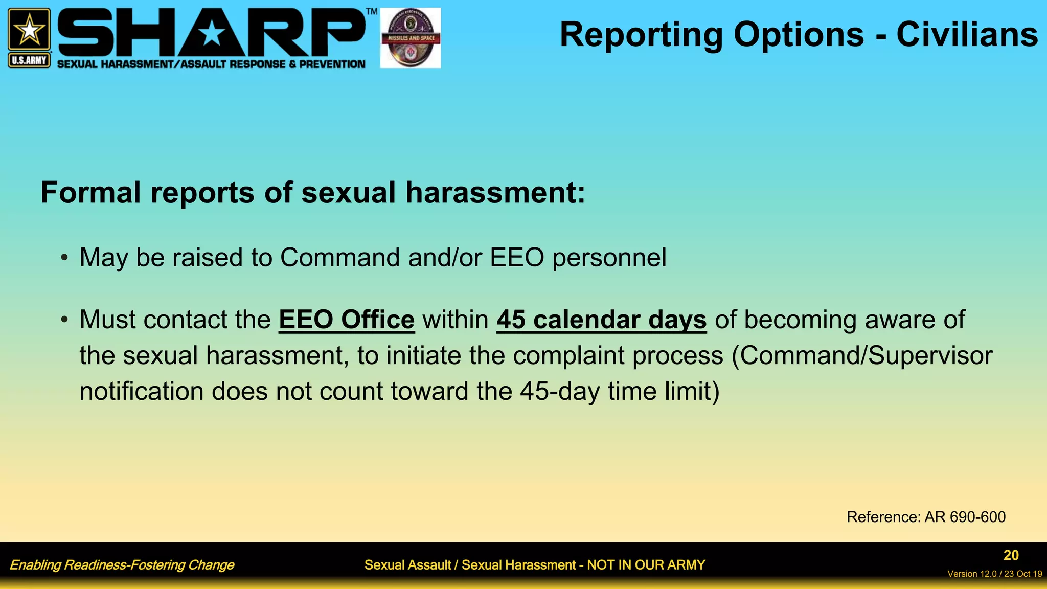 Enabling Readiness-Fostering Change Sexual Assault / Sexual Harassment - NOT IN OUR ARMY
20
Version 12.0 / 23 Oct 19
Formal reports of sexual harassment:
• May be raised to Command and/or EEO personnel
• Must contact the EEO Office within 45 calendar days of becoming aware of
the sexual harassment, to initiate the complaint process (Command/Supervisor
notification does not count toward the 45-day time limit)
Reporting Options - Civilians
Reference: AR 690-600
 