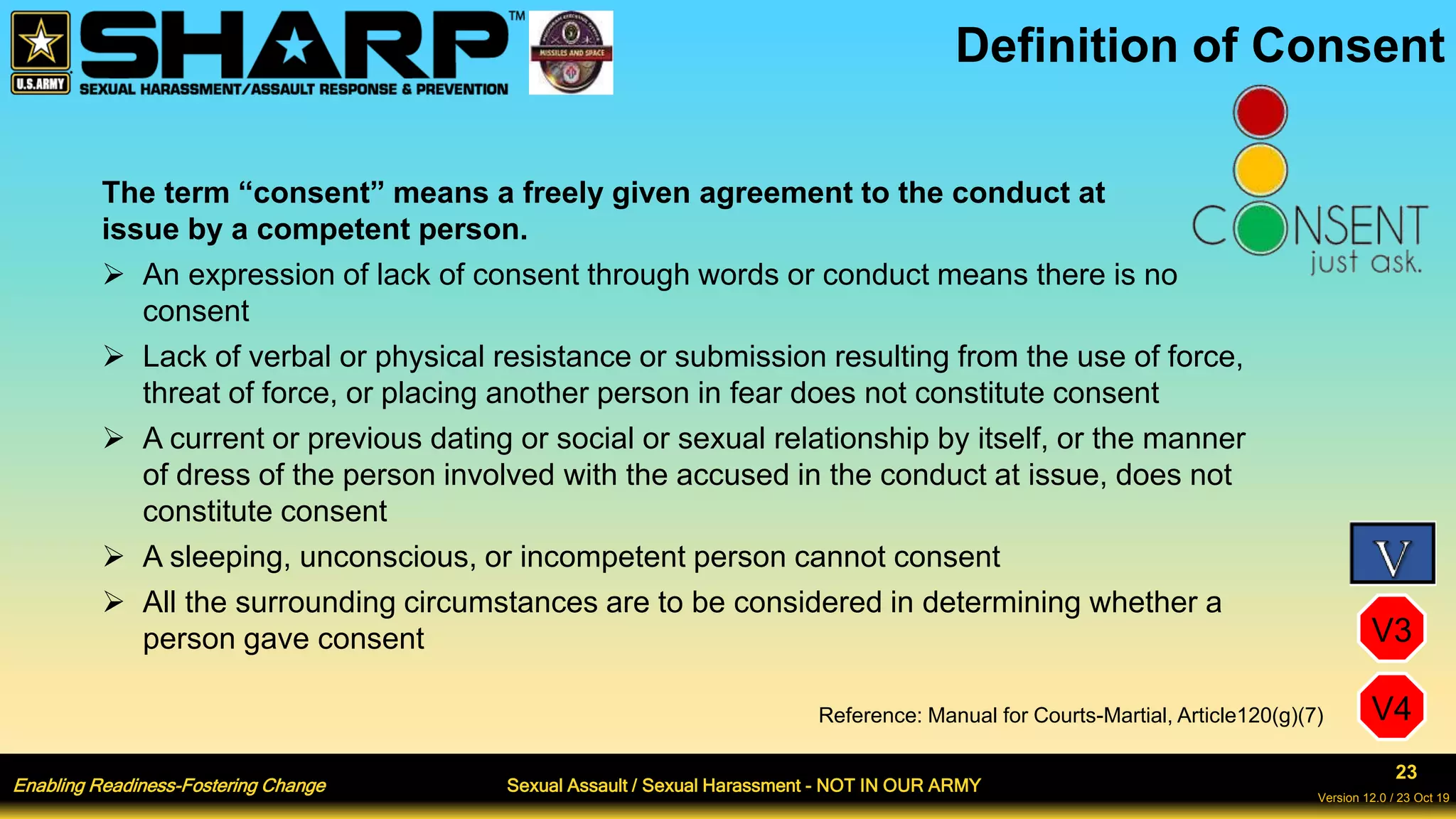 Enabling Readiness-Fostering Change Sexual Assault / Sexual Harassment - NOT IN OUR ARMY
23
Version 12.0 / 23 Oct 19
Definition of Consent
The term “consent” means a freely given agreement to the conduct at
issue by a competent person.
 An expression of lack of consent through words or conduct means there is no
consent
 Lack of verbal or physical resistance or submission resulting from the use of force,
threat of force, or placing another person in fear does not constitute consent
 A current or previous dating or social or sexual relationship by itself, or the manner
of dress of the person involved with the accused in the conduct at issue, does not
constitute consent
 A sleeping, unconscious, or incompetent person cannot consent
 All the surrounding circumstances are to be considered in determining whether a
person gave consent
Reference: Manual for Courts-Martial, Article120(g)(7)
V3
V4
 