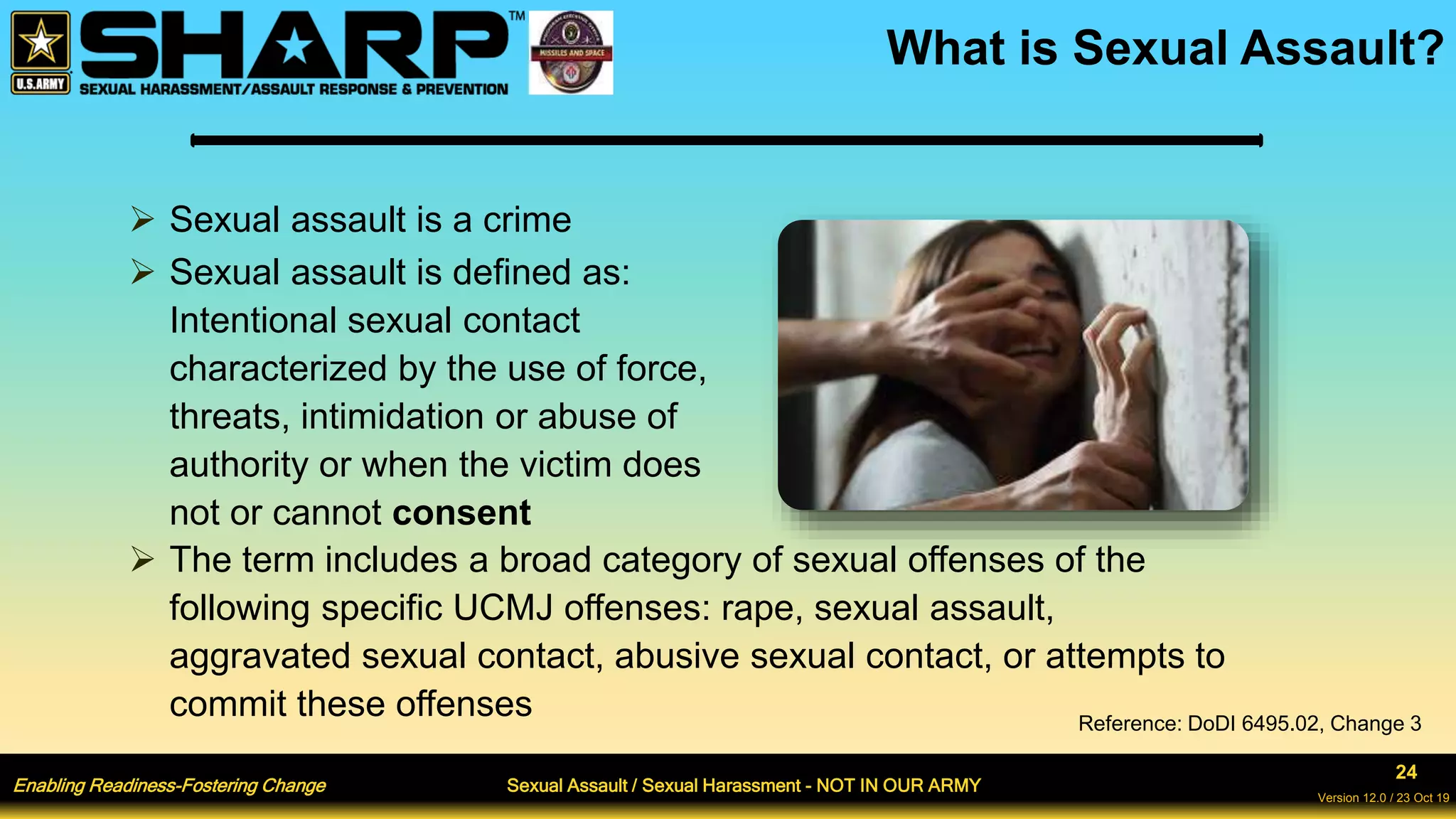 Enabling Readiness-Fostering Change Sexual Assault / Sexual Harassment - NOT IN OUR ARMY
24
Version 12.0 / 23 Oct 19
What is Sexual Assault?
 Sexual assault is a crime
 Sexual assault is defined as:
Intentional sexual contact
characterized by the use of force,
threats, intimidation or abuse of
authority or when the victim does
not or cannot consent
 The term includes a broad category of sexual offenses of the
following specific UCMJ offenses: rape, sexual assault,
aggravated sexual contact, abusive sexual contact, or attempts to
commit these offenses Reference: DoDI 6495.02, Change 3
 