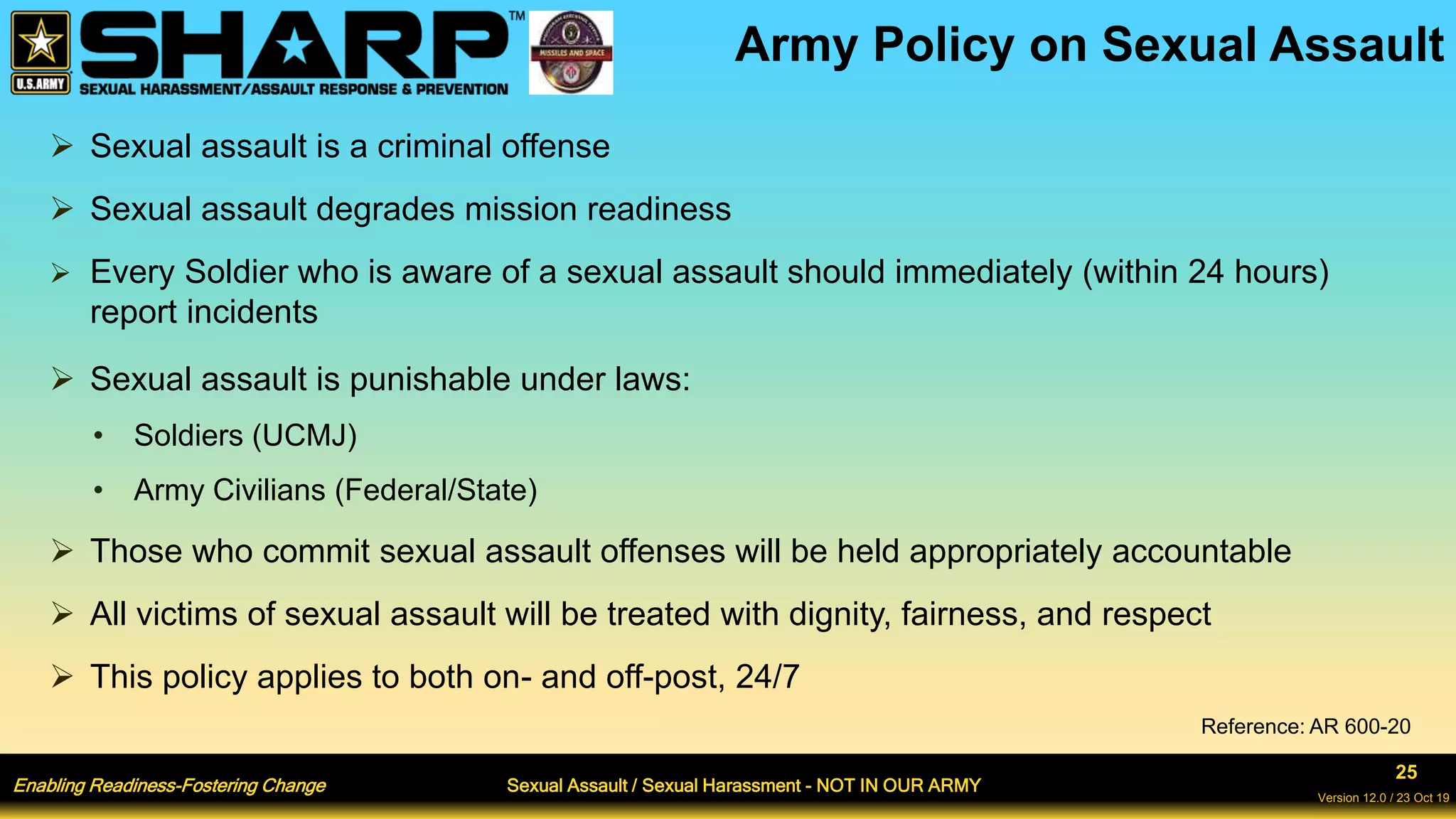 Enabling Readiness-Fostering Change Sexual Assault / Sexual Harassment - NOT IN OUR ARMY
25
Version 12.0 / 23 Oct 19
Army Policy on Sexual Assault
 Sexual assault is a criminal offense
 Sexual assault degrades mission readiness
 Every Soldier who is aware of a sexual assault should immediately (within 24 hours)
report incidents
 Sexual assault is punishable under laws:
• Soldiers (UCMJ)
• Army Civilians (Federal/State)
 Those who commit sexual assault offenses will be held appropriately accountable
 All victims of sexual assault will be treated with dignity, fairness, and respect
 This policy applies to both on- and off-post, 24/7
Reference: AR 600-20
 