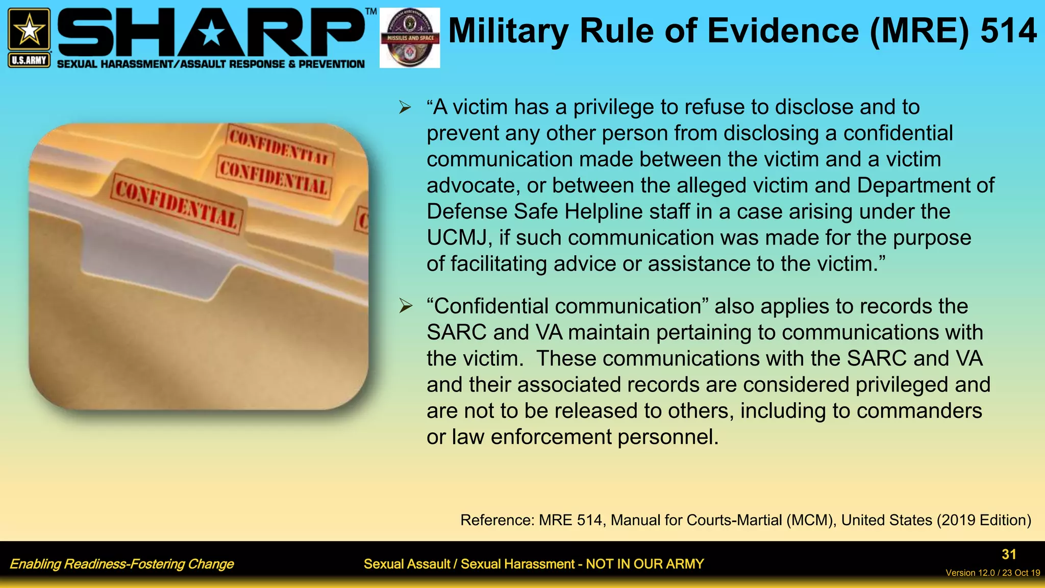 Enabling Readiness-Fostering Change Sexual Assault / Sexual Harassment - NOT IN OUR ARMY
31
Version 12.0 / 23 Oct 19
Military Rule of Evidence (MRE) 514
 “A victim has a privilege to refuse to disclose and to
prevent any other person from disclosing a confidential
communication made between the victim and a victim
advocate, or between the alleged victim and Department of
Defense Safe Helpline staff in a case arising under the
UCMJ, if such communication was made for the purpose
of facilitating advice or assistance to the victim.”
 “Confidential communication” also applies to records the
SARC and VA maintain pertaining to communications with
the victim. These communications with the SARC and VA
and their associated records are considered privileged and
are not to be released to others, including to commanders
or law enforcement personnel.
Reference: MRE 514, Manual for Courts-Martial (MCM), United States (2019 Edition)
 