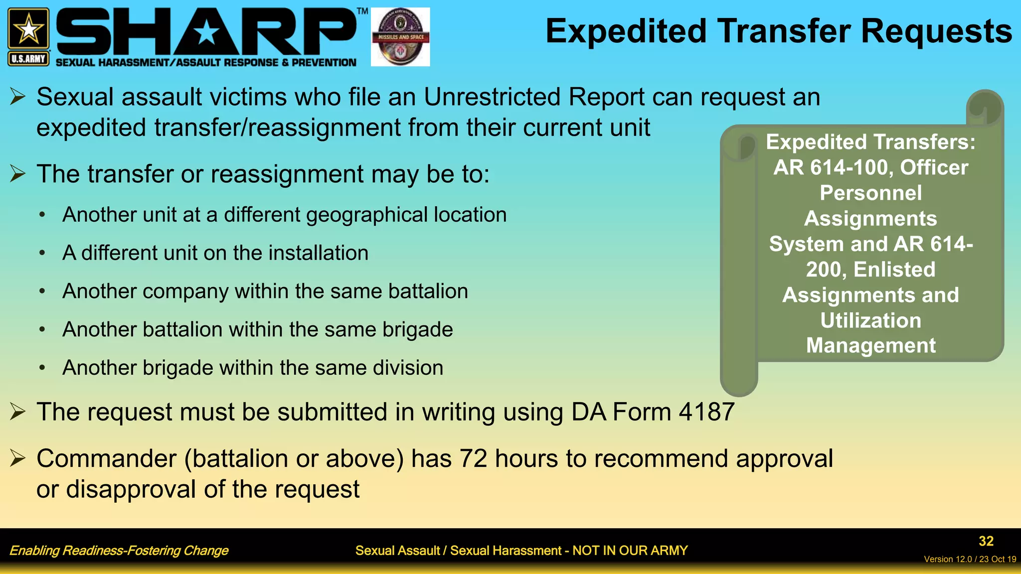 Enabling Readiness-Fostering Change Sexual Assault / Sexual Harassment - NOT IN OUR ARMY
32
Version 12.0 / 23 Oct 19
Expedited Transfer Requests
 Sexual assault victims who file an Unrestricted Report can request an
expedited transfer/reassignment from their current unit
 The transfer or reassignment may be to:
• Another unit at a different geographical location
• A different unit on the installation
• Another company within the same battalion
• Another battalion within the same brigade
• Another brigade within the same division
 The request must be submitted in writing using DA Form 4187
 Commander (battalion or above) has 72 hours to recommend approval
or disapproval of the request
Expedited Transfers:
AR 614-100, Officer
Personnel
Assignments
System and AR 614-
200, Enlisted
Assignments and
Utilization
Management
 