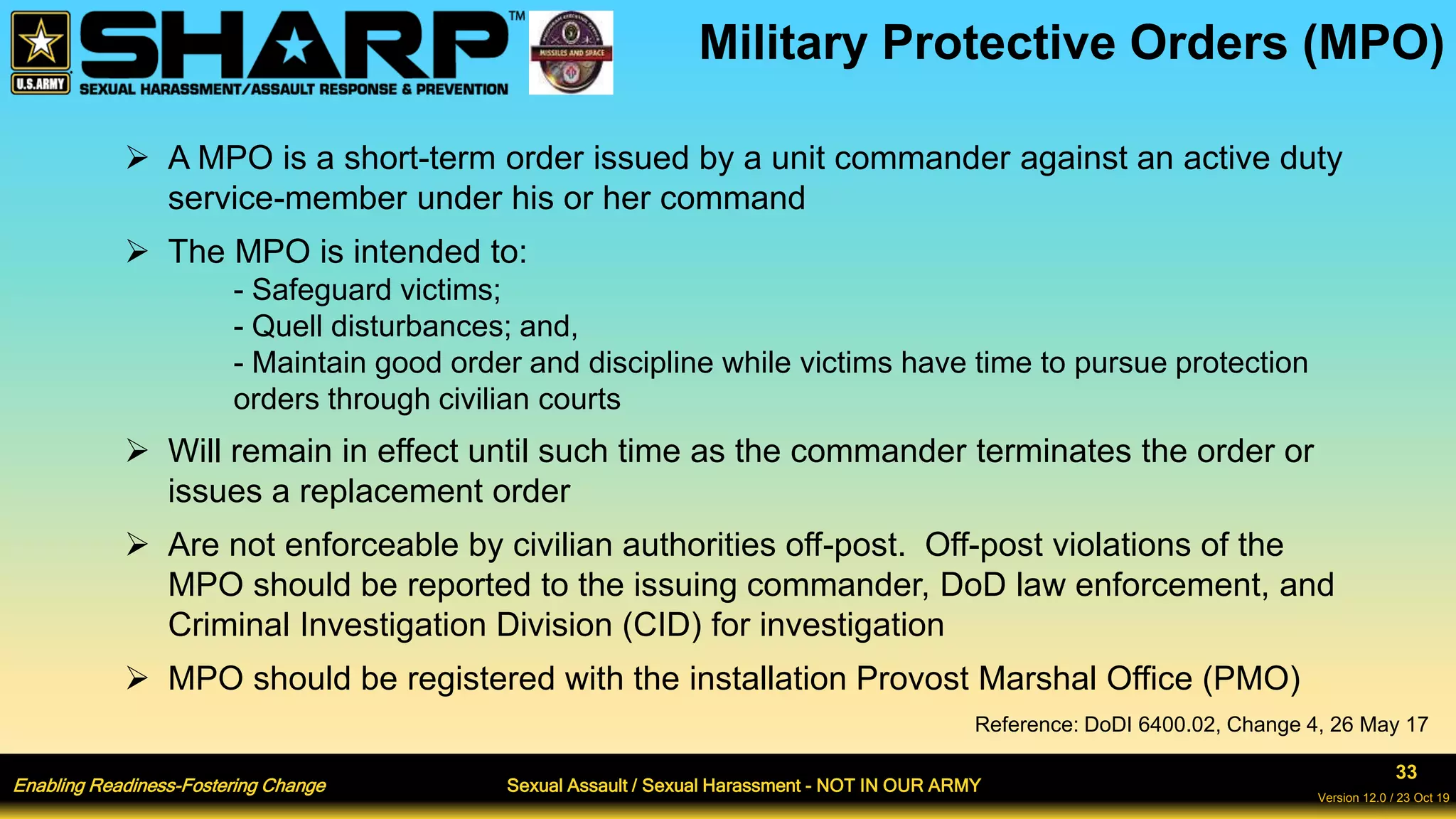 Enabling Readiness-Fostering Change Sexual Assault / Sexual Harassment - NOT IN OUR ARMY
33
Version 12.0 / 23 Oct 19
Military Protective Orders (MPO)
 A MPO is a short-term order issued by a unit commander against an active duty
service-member under his or her command
 The MPO is intended to:
- Safeguard victims;
- Quell disturbances; and,
- Maintain good order and discipline while victims have time to pursue protection
orders through civilian courts
 Will remain in effect until such time as the commander terminates the order or
issues a replacement order
 Are not enforceable by civilian authorities off-post. Off-post violations of the
MPO should be reported to the issuing commander, DoD law enforcement, and
Criminal Investigation Division (CID) for investigation
 MPO should be registered with the installation Provost Marshal Office (PMO)
Reference: DoDI 6400.02, Change 4, 26 May 17
 