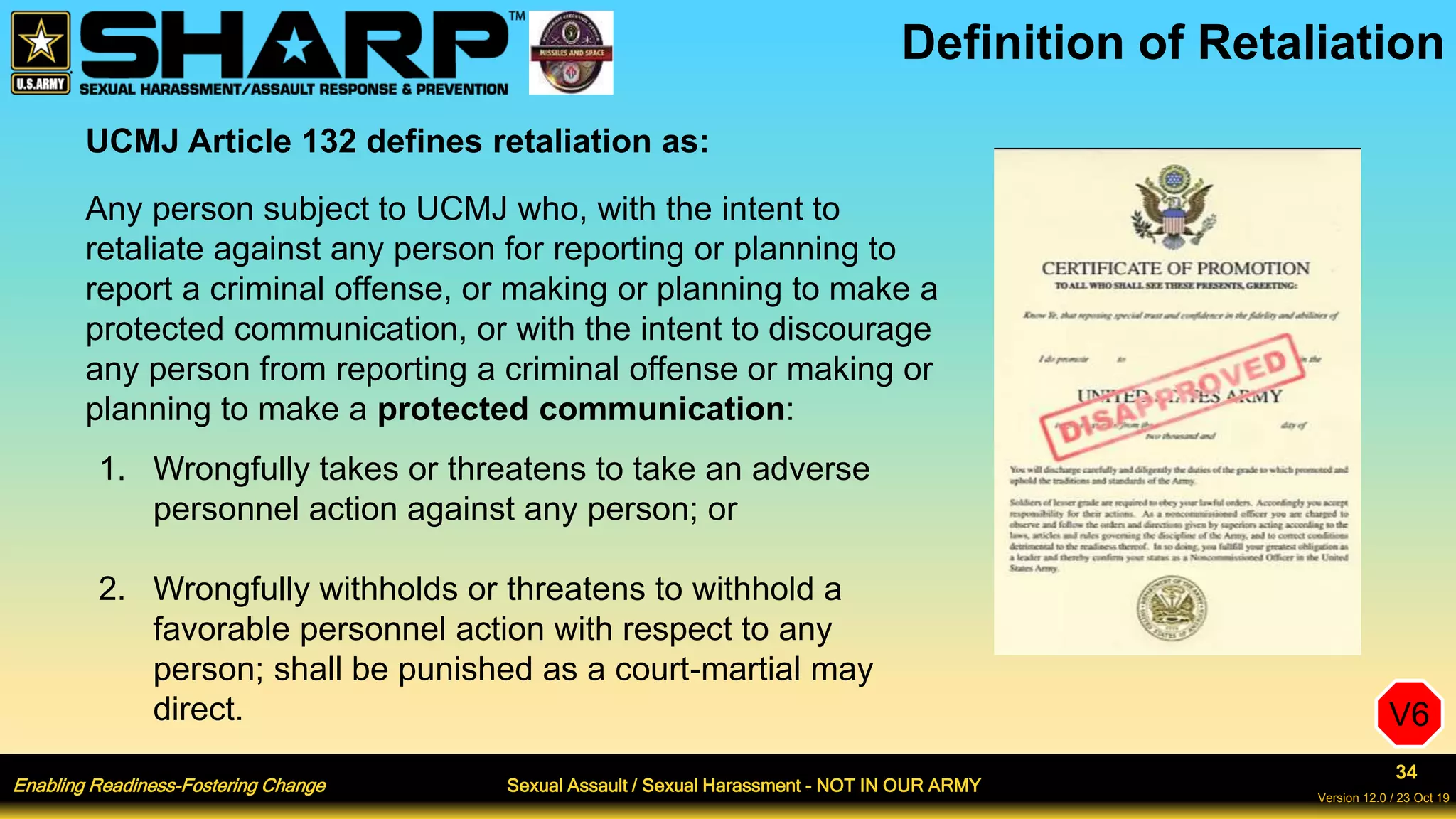 Enabling Readiness-Fostering Change Sexual Assault / Sexual Harassment - NOT IN OUR ARMY
34
Version 12.0 / 23 Oct 19
Definition of Retaliation
UCMJ Article 132 defines retaliation as:
Any person subject to UCMJ who, with the intent to
retaliate against any person for reporting or planning to
report a criminal offense, or making or planning to make a
protected communication, or with the intent to discourage
any person from reporting a criminal offense or making or
planning to make a protected communication:
1. Wrongfully takes or threatens to take an adverse
personnel action against any person; or
2. Wrongfully withholds or threatens to withhold a
favorable personnel action with respect to any
person; shall be punished as a court-martial may
direct. V6
 