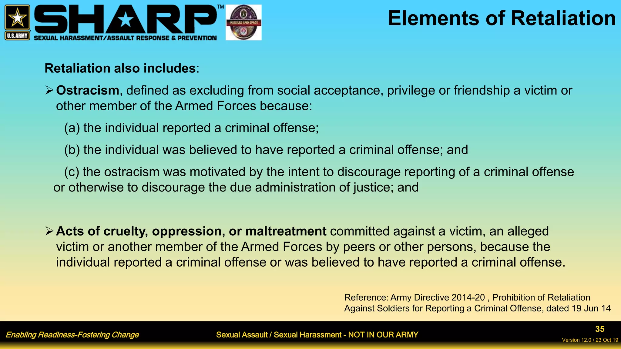 Enabling Readiness-Fostering Change Sexual Assault / Sexual Harassment - NOT IN OUR ARMY
35
Version 12.0 / 23 Oct 19
Elements of Retaliation
Retaliation also includes:
Ostracism, defined as excluding from social acceptance, privilege or friendship a victim or
other member of the Armed Forces because:
(a) the individual reported a criminal offense;
(b) the individual was believed to have reported a criminal offense; and
(c) the ostracism was motivated by the intent to discourage reporting of a criminal offense
or otherwise to discourage the due administration of justice; and
Acts of cruelty, oppression, or maltreatment committed against a victim, an alleged
victim or another member of the Armed Forces by peers or other persons, because the
individual reported a criminal offense or was believed to have reported a criminal offense.
Reference: Army Directive 2014-20 , Prohibition of Retaliation
Against Soldiers for Reporting a Criminal Offense, dated 19 Jun 14
 