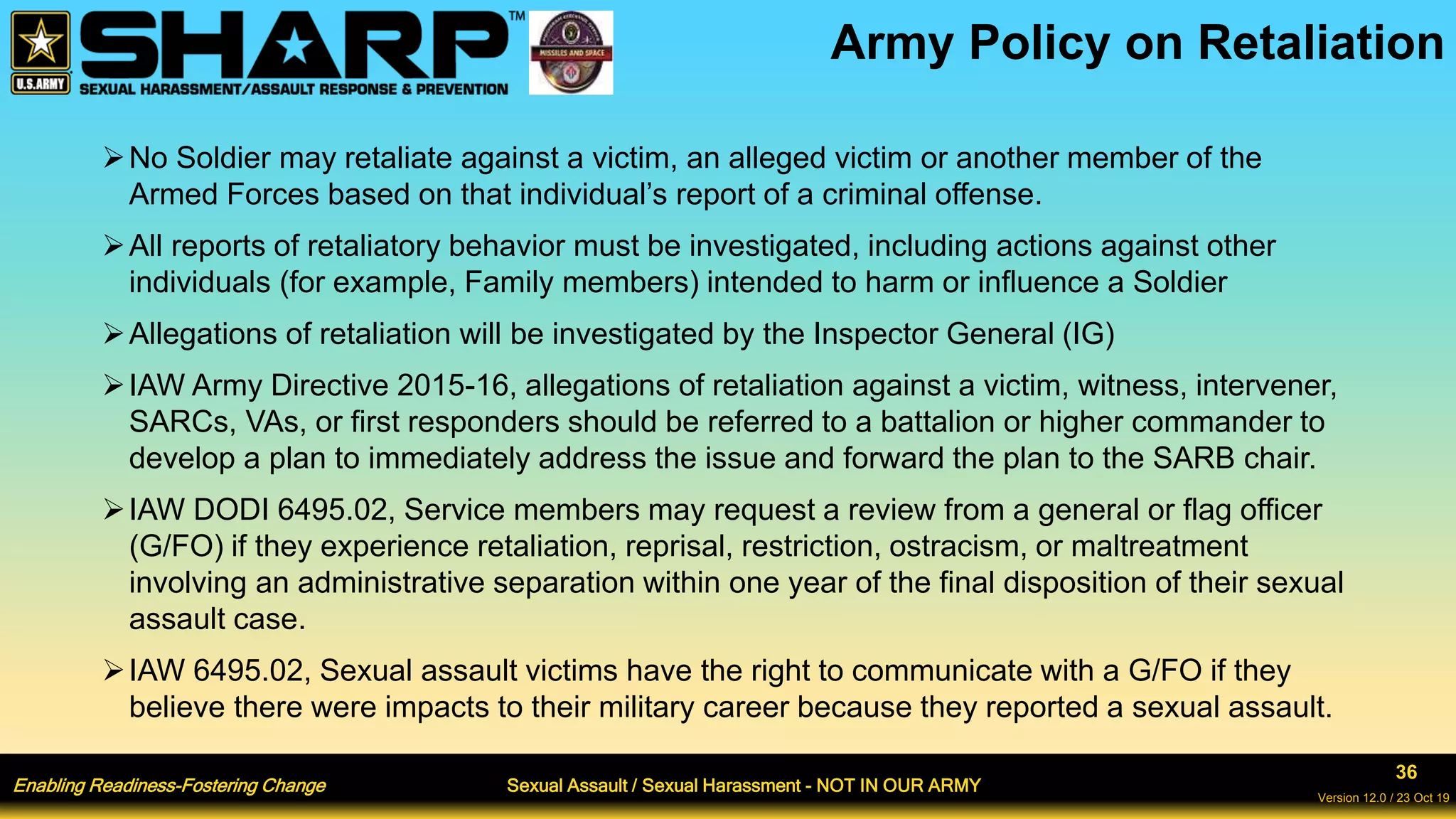 Enabling Readiness-Fostering Change Sexual Assault / Sexual Harassment - NOT IN OUR ARMY
36
Version 12.0 / 23 Oct 19
Army Policy on Retaliation
No Soldier may retaliate against a victim, an alleged victim or another member of the
Armed Forces based on that individual’s report of a criminal offense.
All reports of retaliatory behavior must be investigated, including actions against other
individuals (for example, Family members) intended to harm or influence a Soldier
Allegations of retaliation will be investigated by the Inspector General (IG)
IAW Army Directive 2015-16, allegations of retaliation against a victim, witness, intervener,
SARCs, VAs, or first responders should be referred to a battalion or higher commander to
develop a plan to immediately address the issue and forward the plan to the SARB chair.
IAW DODI 6495.02, Service members may request a review from a general or flag officer
(G/FO) if they experience retaliation, reprisal, restriction, ostracism, or maltreatment
involving an administrative separation within one year of the final disposition of their sexual
assault case.
IAW 6495.02, Sexual assault victims have the right to communicate with a G/FO if they
believe there were impacts to their military career because they reported a sexual assault.
 