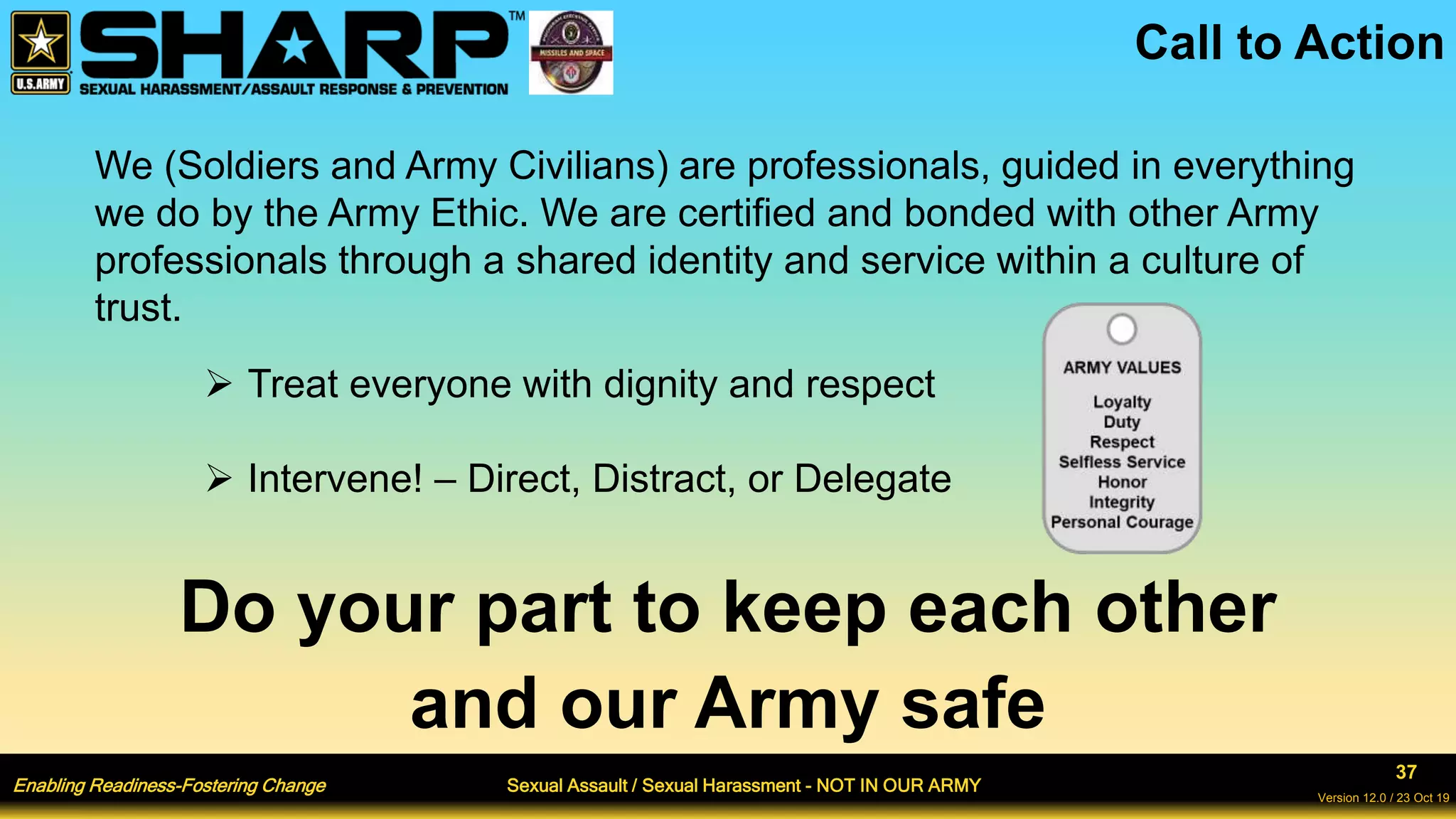Enabling Readiness-Fostering Change Sexual Assault / Sexual Harassment - NOT IN OUR ARMY
37
Version 12.0 / 23 Oct 19
We (Soldiers and Army Civilians) are professionals, guided in everything
we do by the Army Ethic. We are certified and bonded with other Army
professionals through a shared identity and service within a culture of
trust.
 Treat everyone with dignity and respect
 Intervene! – Direct, Distract, or Delegate
Do your part to keep each other
and our Army safe
Call to Action
 
