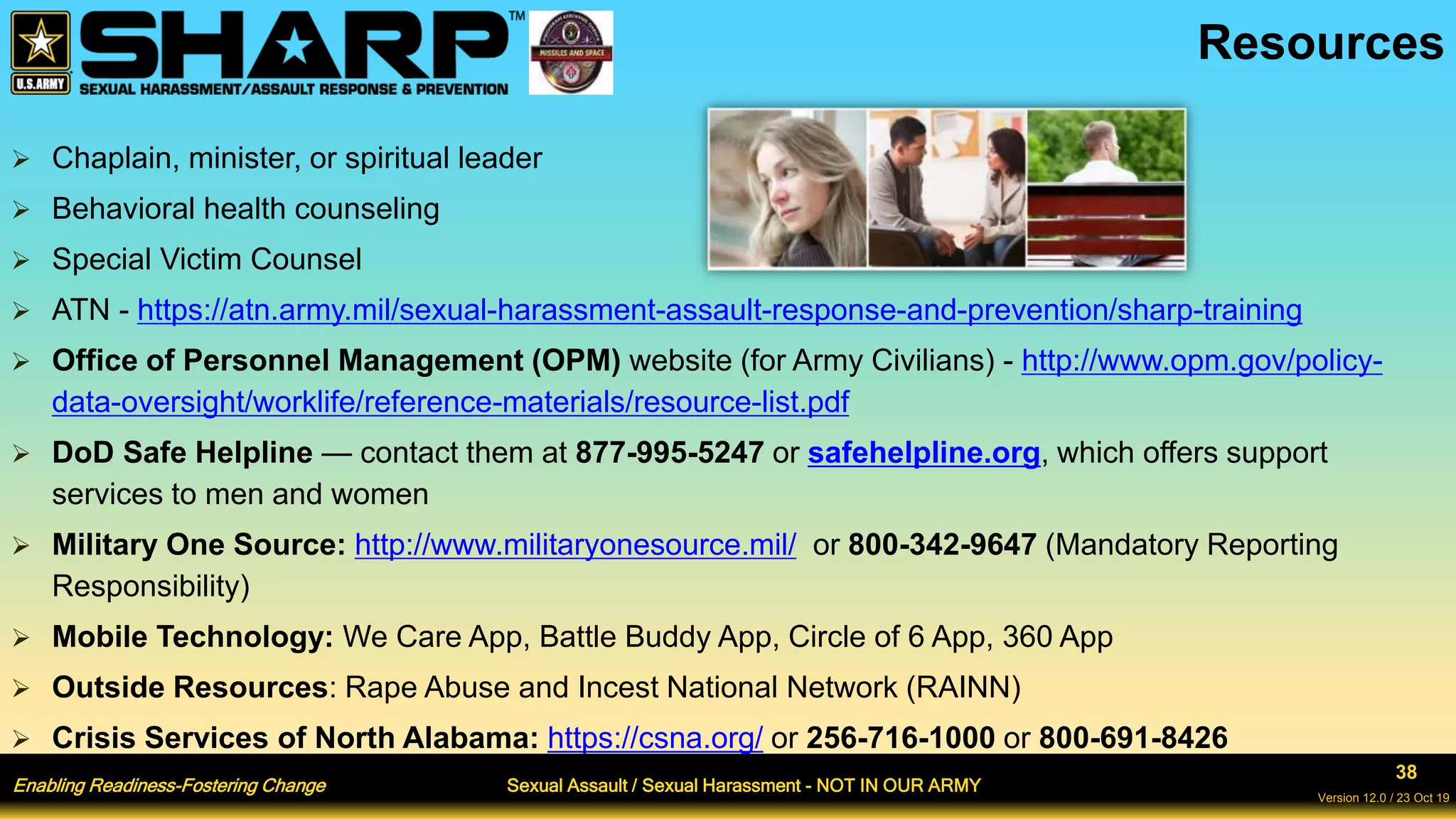 Enabling Readiness-Fostering Change Sexual Assault / Sexual Harassment - NOT IN OUR ARMY
38
Version 12.0 / 23 Oct 19
 Chaplain, minister, or spiritual leader
 Behavioral health counseling
 Special Victim Counsel
 ATN - https://atn.army.mil/sexual-harassment-assault-response-and-prevention/sharp-training
 Office of Personnel Management (OPM) website (for Army Civilians) - http://www.opm.gov/policy-
data-oversight/worklife/reference-materials/resource-list.pdf
 DoD Safe Helpline — contact them at 877-995-5247 or safehelpline.org, which offers support
services to men and women
 Military One Source: http://www.militaryonesource.mil/ or 800-342-9647 (Mandatory Reporting
Responsibility)
 Mobile Technology: We Care App, Battle Buddy App, Circle of 6 App, 360 App
 Outside Resources: Rape Abuse and Incest National Network (RAINN)
 Crisis Services of North Alabama: https://csna.org/ or 256-716-1000 or 800-691-8426
Resources
 
