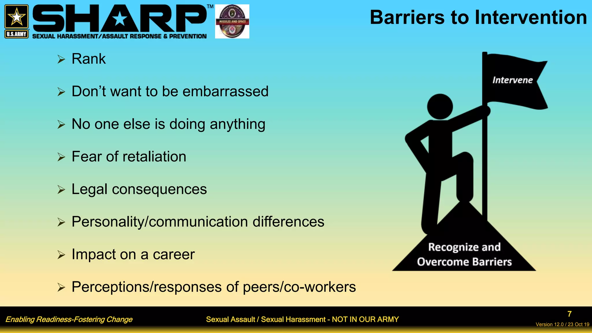 Enabling Readiness-Fostering Change Sexual Assault / Sexual Harassment - NOT IN OUR ARMY
7
Version 12.0 / 23 Oct 19
 Rank
 Don’t want to be embarrassed
 No one else is doing anything
 Fear of retaliation
 Legal consequences
 Personality/communication differences
 Impact on a career
 Perceptions/responses of peers/co-workers
Barriers to Intervention
 