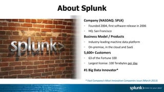 About Splunk
Company (NASDAQ: SPLK)
Founded 2004, first software release in 2006
HQ: San Francisco
Business Model / Products
Industry-leading machine data platform
On-premise, in the cloud and SaaS
5,600+ Customers
63 of the Fortune 100
Largest license: 100 Terabytes per day
#1 Big Data Innovator*
* Fast Company's Most Innovative Companies Issue (March 2013)
 