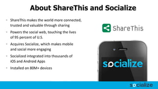 About ShareThis and Socialize
ShareThis makes the world more connected,
trusted and valuable through sharing
Powers the social web, touching the lives
of 95 percent of U.S.
Acquires Socialize, which makes mobile
and social more engaging
Socialized integrated into thousands of
iOS and Android Apps
Installed on 80M+ devices
 
