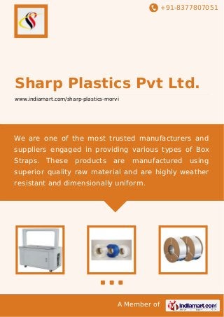 +91-8377807051
A Member of
Sharp Plastics Pvt Ltd.
www.indiamart.com/sharp-plastics-morvi
We are one of the most trusted manufacturers and
suppliers engaged in providing various types of Box
Straps. These products are manufactured using
superior quality raw material and are highly weather
resistant and dimensionally uniform.
 