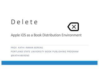 D	
  e	
  l	
  e	
  t	
  e
Apple	
  iOS	
  as	
  a	
  Book	
  Distribution	
  Environment
PROF.	
  KATHI	
  INMAN	
  BERENS
PORTLAND	
  STATE	
  UNIVERSITY	
  BOOK	
  PUBLISHING	
  PROGRAM
@KATHIIBERENS
 