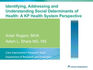 Identifying, Addressing and
Understanding Social Determinants of
Health: A KP Health System Perspective
Artair Rogers, MHA
Adam L. Sharp MD, MS
Care Improvement Research Team
Department of Research and Evaluation
 