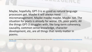Maybe, hopefully, GPT-3 is as good as natural language
processors get. Maybe it will always need
micromanagement. Maybe maybe maybe. Maybe not. The
situation for poets is already far worse. Oh, poor poets. All
the things GPT-3 struggles with, like long-term coherency,
causality, common sense knowledge, character
development, etc, are all things that rarely matter in
poems.
Erik Hoel, ‘I Got an Artificial Intelligence to Write My Novel’, Electric Literature (10 June 2021). https://electricliterature.com/i-got-an-artificial-intelligence-to-
write-my-novel
https://www.pexels.com/photo/industry-internet-writing-technology-4604607
@leahhenrickson
 