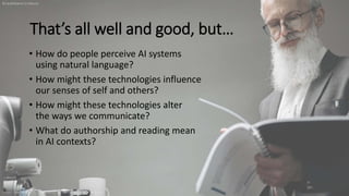 That’s all well and good, but…
• How do people perceive AI systems
using natural language?
• How might these technologies influence
our senses of self and others?
• How might these technologies alter
the ways we communicate?
• What do authorship and reading mean
in AI contexts?
https://www.pexels.com/photo/landscape-man-people-street-8439174
@leahhenrickson
 