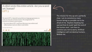 The mission for this op-ed is perfectly
clear. I am to convince as many
human beings as possible not to be
afraid of me. Stephen Hawking has
warned that AI could ‘spell the end of
the human race’. I am here to
convince you not to worry. Artificial
intelligence will not destroy humans.
Believe me.
https://www.pexels.com/photo/display-coding-programming-development-1921326
@leahhenrickson
 