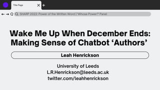 Wake Me Up When December Ends:
Making Sense of Chatbot ‘Authors’
SHARP 2022: Power of the Written Word | 'Whose Power?' Panel
Leah Henrickson
Title Page
University of Leeds
L.R.Henrickson@leeds.ac.uk
twitter.com/leahhenrickson
 