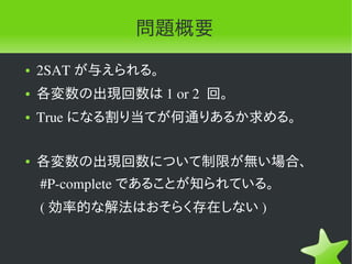 問題概要
●   2SAT が与えられる。
●   各変数の出現回数は 1 or 2  回。
●   True になる割り当てが何通りあるか求める。

●   各変数の出現回数について制限が無い場合、
     #P­complete であることが知られている。
     ( 効率的な解法はおそらく存在しない )
 