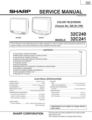 32C240
32C241
SHARP CORPORATION This document has been published to be used for after
sales service only.
The contents are subject to change without notice.
COLOR TELEVISION
Chassis No. GB-3U (1W)
SERVICE MANUAL
S24O932C240//
In the interests of user-safety (Required by safety regulations in some countries ) the set should be restored to its
original condition and only parts identical to those specified should be used.
Page
» ELECTRICAL SPECIFICATIONS .........................................................................................................1
» IMPORTANT SERVICE SAFETY PRECAUTION .................................................................................2
» LOCATION OF USER'S CONTROL .....................................................................................................4
» INSTALLATION AND SERVICE INSTRUCTIONS ................................................................................6
» SERVICE ADJUSTMENT ...................................................................................................................10
» CHASSIS LAYOUT .............................................................................................................................12
» BLOCK DIAGRAM ..............................................................................................................................13
» DESCRIPTION OF SCHEMATIC DIAGRAM & WAVEFORMS ..........................................................14
» SCHEMATIC DIAGRAMS ...................................................................................................................15
» PRINTED WIRING BOARD ASSEMBLIES ........................................................................................22
» REPLACEMENT PARTS LIST ............................................................................................................25
» PACKING OF THE SET ......................................................................................................................33
CONTENTS
SPEAKER
SIZE ........................................................12 x 6 cm oval (2 pcs.)
VOICE COIL IMPEDANCE ............................ 16 ohm at 400 Hz
ANTENNA INPUT IMPEDANCE
VHF/UHF .....................................................75 ohm Unbalanced
TUNING RANGES
VHF-Channels ...............................................................2 thru 13
UHF-Channels ............................................................14 thru 69
CATV Channels ...........................................................1 thru 125
(EIA, Channel Plan U.S.A.)
POWER INPUT ..................................................... 120V AC, 60 Hz
POWER RATING .................................................................. 135W
PICTURE SIZE .......................................... 3,073 cm2
(476sq inch)
CONVERGENCE ............................................................. Magnetic
SWEEP DEFLECTION .................................................... Magnetic
FOCUS ............................................... Hi-Bi-Potential Electrostatic
INTERMEDIATE FREQUENCIES
Picture IF Carrier Frequency ..................................... 45.75 MHz
Sound IF Carrier Frequency ...................................... 41.25 MHz
Color Sub-Carrier Frequency .................................... 42.17 MHz
(Nominal)
AUDIO POWER
OUTPUT RATING .............. 3.0W + 3.0W (at 10% distortion and
Dual CH Operate)
Specifications are subject to change without
prior notice.
ELECTRICAL SPECIFICATIONS
MODELS
32C240
32C241
32C24132C240
 