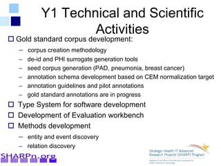 Y1 Technical and Scientific
Activities
 Gold standard corpus development:
– corpus creation methodology
– de-id and PHI surrogate generation tools
– seed corpus generation (PAD, pneumonia, breast cancer)
– annotation schema development based on CEM normalization target
– annotation guidelines and pilot annotations
– gold standard annotations are in progress
 Type System for software development
 Development of Evaluation workbench
 Methods development
– entity and event discovery
– relation discovery
 