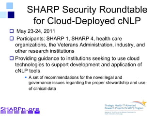 SHARP Security Roundtable
for Cloud-Deployed cNLP
 May 23-24, 2011
 Participants: SHARP 1, SHARP 4, health care
organizations, the Veterans Administration, industry, and
other research institutions
 Providing guidance to institutions seeking to use cloud
technologies to support development and application of
cNLP tools
 A set of recommendations for the novel legal and
governance issues regarding the proper stewardship and use
of clinical data
 