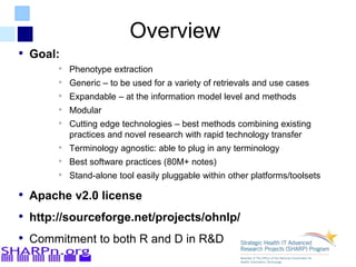 Overview
• Goal:
• Phenotype extraction
• Generic – to be used for a variety of retrievals and use cases
• Expandable – at the information model level and methods
• Modular
• Cutting edge technologies – best methods combining existing
practices and novel research with rapid technology transfer
• Terminology agnostic: able to plug in any terminology
• Best software practices (80M+ notes)
• Stand-alone tool easily pluggable within other platforms/toolsets
• Apache v2.0 license
• http://sourceforge.net/projects/ohnlp/
• Commitment to both R and D in R&D
 
