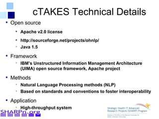 cTAKES Technical Details
• Open source
• Apache v2.0 license
• http://sourceforge.net/projects/ohnlp/
• Java 1.5
• Framework
• IBM’s Unstructured Information Management Architecture
(UIMA) open source framework, Apache project
• Methods
• Natural Language Processing methods (NLP)
• Based on standards and conventions to foster interoperability
• Application
• High-throughput system
 