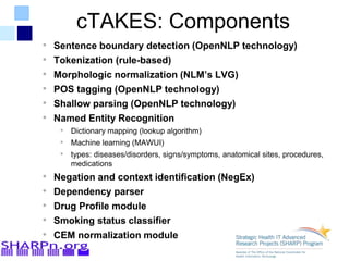 cTAKES: Components
• Sentence boundary detection (OpenNLP technology)
• Tokenization (rule-based)
• Morphologic normalization (NLM’s LVG)
• POS tagging (OpenNLP technology)
• Shallow parsing (OpenNLP technology)
• Named Entity Recognition
• Dictionary mapping (lookup algorithm)
• Machine learning (MAWUI)
• types: diseases/disorders, signs/symptoms, anatomical sites, procedures,
medications
• Negation and context identification (NegEx)
• Dependency parser
• Drug Profile module
• Smoking status classifier
• CEM normalization module
 