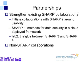 Partnerships
 Strengthen existing SHARP collaborations
– Initiate collaborations with SHARP 2 around
usability
– SHARP 1: methods for data security in a cloud
deployed framework
– I2b2: the glue between SHARP 3 and SHARP
4
 Non-SHARP collaborations
 