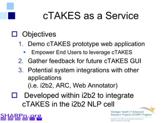 cTAKES as a Service
 Objectives
1. Demo cTAKES prototype web application
 Empower End Users to leverage cTAKES
2. Gather feedback for future cTAKES GUI
3. Potential system integrations with other
applications
(i.e. i2b2, ARC, Web Annotator)
 Developed within i2b2 to integrate
cTAKES in the i2b2 NLP cell
 