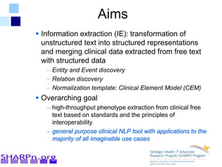 Aims
 Information extraction (IE): transformation of
unstructured text into structured representations
and merging clinical data extracted from free text
with structured data
– Entity and Event discovery
– Relation discovery
– Normalization template: Clinical Element Model (CEM)
 Overarching goal
– high-throughput phenotype extraction from clinical free
text based on standards and the principles of
interoperability
– general purpose clinical NLP tool with applications to the
majority of all imaginable use cases
 