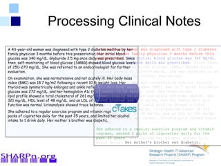 A 43-year-old woman was
diagnosed with type 2 diabetes
mellitus by her family physician 3
mpresentation. Her initial blood
glucose was 340 mg/dL.
Glyburide
A 43-year-old woman was
diagnosed with type 2
diabetes mellitus by her
family physician 3 months
before this presentation.
Her initial blood glucose
was 340 mg/dL. Glyburide
A 43-year-old woman was diagnosed
with type 2 diabetes mellitus by her
family physician 3 months before
this presentation. Her initial blood
glucose was 340 mg/dL. Glyburide
A 43-year-old woman was diagnosed with type 2 diabetes mellitus by her
family physician 3 months before this presentation. Her initial blood
glucose was 340 mg/dL. Glyburide 2.5 mg once daily was prescribed. Since
then, self-monitoring of blood glucose (SMBG) showed blood glucose levels
of 250-270 mg/dL. She was referred to an endocrinologist for further
evaluation.
On examination, she was normotensive and not acutely ill. Her body mass
index (BMI) was 18.7 kg/m2 following a recent 10 lb weight loss. Her
thyroid was symmetrically enlarged and ankle reflexes absent. Her blood
glucose was 272 mg/dL, and her hemoglobin A1c (HbA1c) was 10.3%. A
lipid profile showed a total cholesterol of 261 mg/dL, triglyceride level of
321 mg/dL, HDL level of 48 mg/dL, and an LDL of 150 mg/dL. Thyroid
function was normal. Urinanalysis showed trace ketones.
She adhered to a regular exercise program and vitamin regimen, smoked 2
packs of cigarettes daily for the past 25 years, and limited her alcohol
intake to 1 drink daily. Her mother's brother was diabetic.
Processing Clinical Notes
A 43-year-old woman was diagnosed with type 2 diabetes
mellitus by her family physician 3 months before this
presentation. Her initial blood glucose was 340 mg/dL.
Glyburide 2.5 mg once daily was prescribed. Since then,
self-monitoring of blood glucose (SMBG) showed blood
glucose levels of 250-270 mg/dL. She was referred to an
endocrinologist for further evaluation.
On examination, she was normotensive and not acutely
ill. Her body mass index (BMI) was 18.7 kg/m2 following
a recent 10 lb weight loss. Her thyroid was
symmetrically enlarged and ankle reflexes absent. Her
blood glucose was 272 mg/dL, and her hemoglobin A1c
(HbA1c) was 10.3%. A lipid profile showed a total
cholesterol of 261 mg/dL, triglyceride level of 321
mg/dL, HDL level of 48 mg/dL, and an LDL of 150 mg/dL.
Thyroid function was normal. Urinanalysis showed trace
ketones.
She adhered to a regular exercise program and vitamin
regimen, smoked 2 packs of cigarettes daily for the
past 25 years, and limited her alcohol intake to 1
drink daily. Her mother's brother was diabetic.
 
