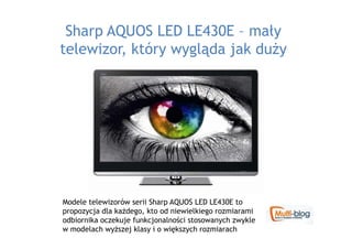 Sharp AQUOS LED LE430E – mały
telewizor, który wygląda jak duŜy




Modele telewizorów serii Sharp AQUOS LED LE430E to
propozycja dla kaŜdego, kto od niewielkiego rozmiarami
odbiornika oczekuje funkcjonalności stosowanych zwykle
w modelach wyŜszej klasy i o większych rozmiarach
 