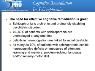 Cognitive Remediation In SchizophreniaThe need for effective cognitive remediation is greatSchizophrenia is a chronic and profoundly disabling psychiatric disorder. 70–80% of patients with schizophrenia are unemployed at any one timedeficits in neurocognition are linked to social disabilityas many as 70% of patients with schizophrenia exhibit neurocognitive deficits on measures of attention, learning and memory, problem-solving, language and/or sensory-motor skill