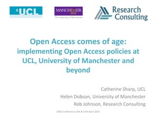 Open Access comes of age:
implementing Open Access policies at
UCL, University of Manchester and
beyond
Catherine Sharp, UCL
Helen Dobson, University of Manchester
Rob Johnson, Research Consulting
UKSG Conference 14th & 15th April 2014
 