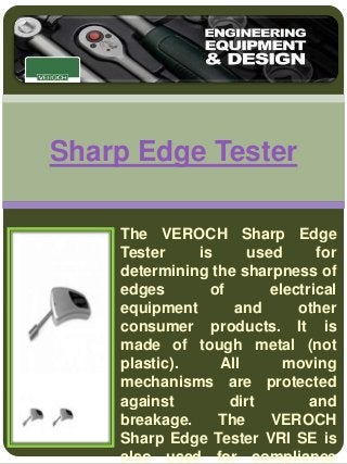 Sharp Edge Tester 
The VEROCH Sharp Edge 
Tester is used for 
determining the sharpness of 
edges of electrical 
equipment and other 
consumer products. It is 
made of tough metal (not 
plastic). All moving 
mechanisms are protected 
against dirt and 
breakage. The VEROCH 
Sharp Edge Tester VRI SE is 
also used for compliance 
 
